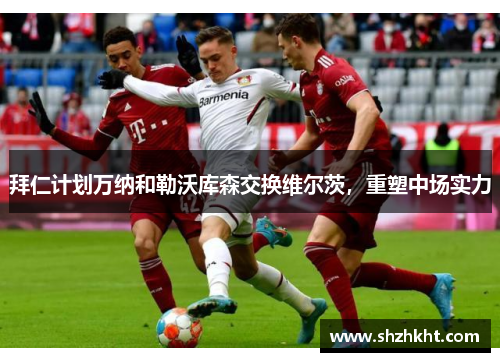 拜仁计划万纳和勒沃库森交换维尔茨，重塑中场实力