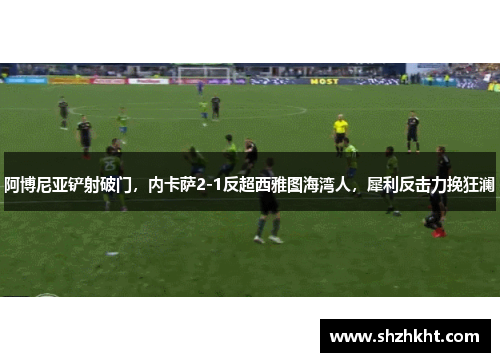 阿博尼亚铲射破门，内卡萨2-1反超西雅图海湾人，犀利反击力挽狂澜